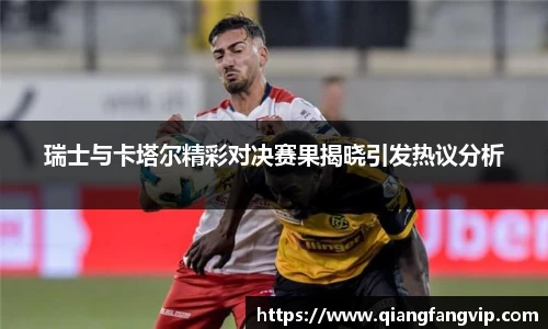 瑞士与卡塔尔精彩对决赛果揭晓引发热议分析